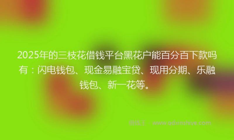 2025年的三枝花借钱平台黑花户能百分百下款吗有：闪电钱包、现金易融宝贷、现用分期、乐融钱包、新一花等。