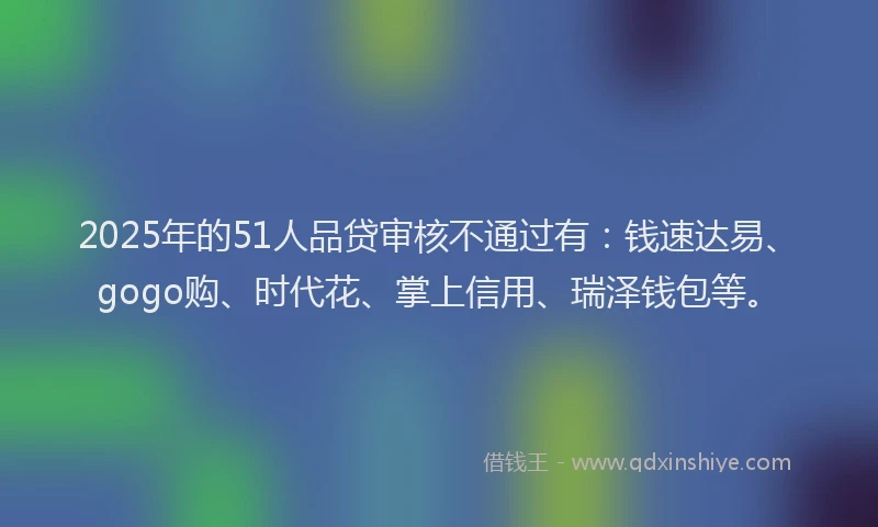 2025年的51人品贷审核不通过有:钱速达易、gogo购、时代花、掌上信用、瑞泽钱包等。