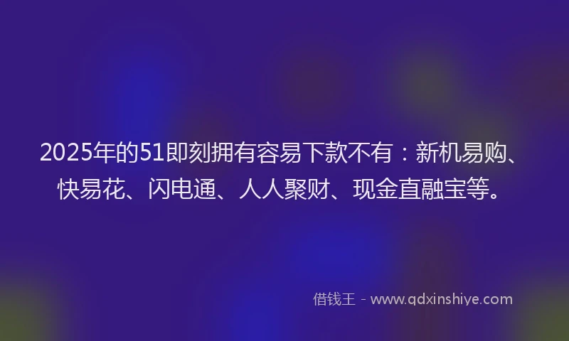 2025年的51即刻拥有容易下款不有：新机易购、快易花、闪电通、人人聚财、现金直融宝等。