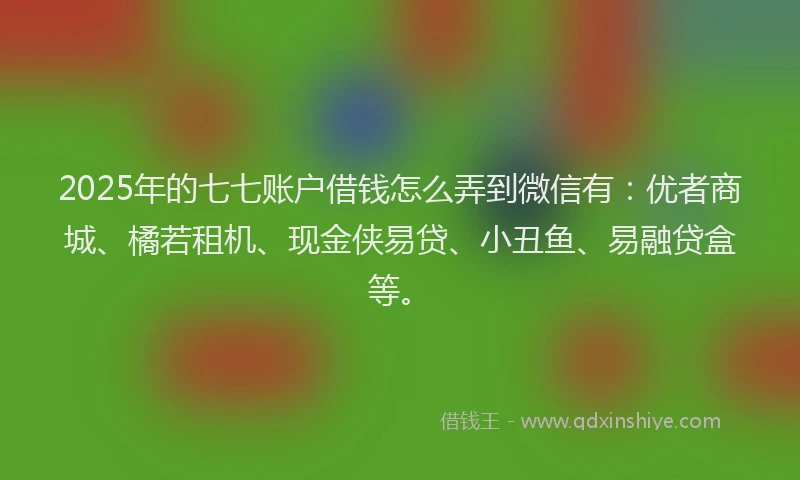 2025年的七七账户借钱怎么弄到微信有：优者商城、橘若租机、现金侠易贷、小丑鱼、易融贷盒等。