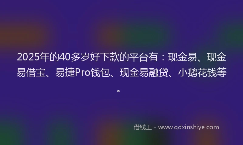 2025年的40多岁好下款的平台有：现金易、现金易借宝、易捷Pro钱包、现金易融贷、小鹅花钱等。