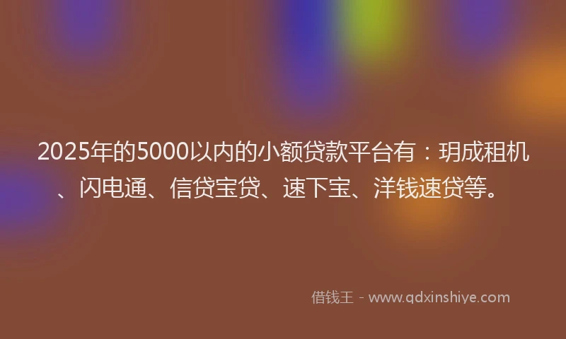 2025年的5000以内的小额贷款平台有：玥成租机、闪电通、信贷宝贷、速下宝、洋钱速贷等。