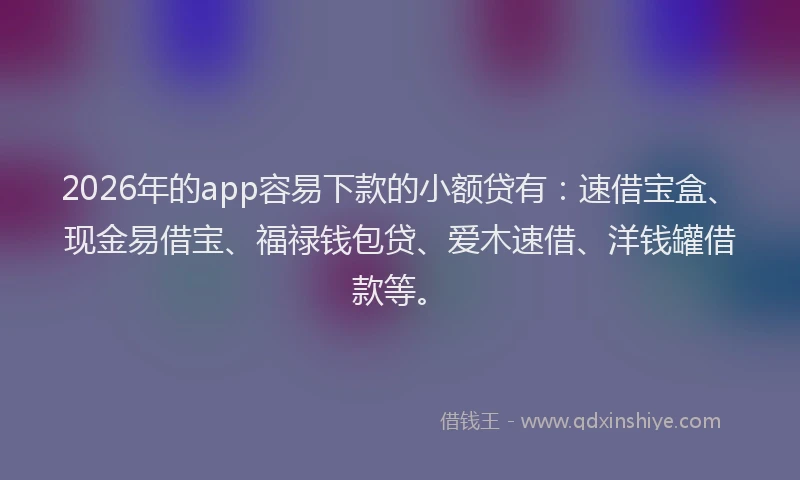 2026年的app容易下款的小额贷有：速借宝盒、现金易借宝、福禄钱包贷、爱木速借、洋钱罐借款等。