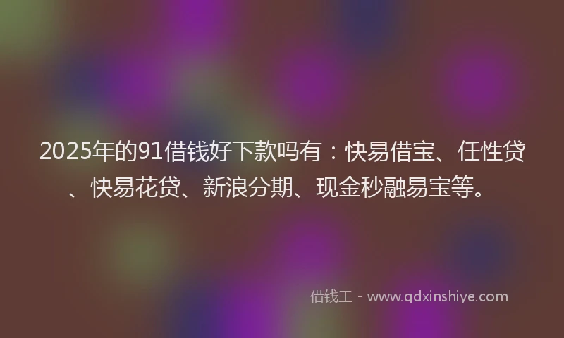 2025年的91借钱好下款吗有：快易借宝、任性贷、快易花贷、新浪分期、现金秒融易宝等。