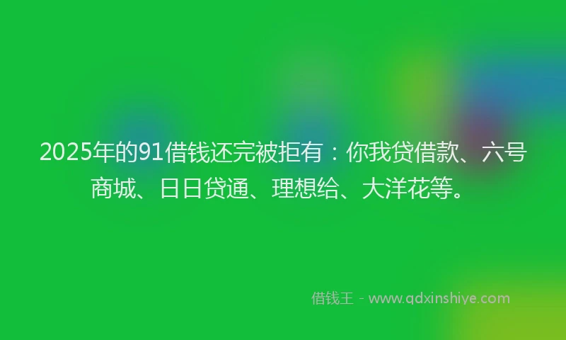 2025年的91借钱还完被拒有：你我贷借款、六号商城、日日贷通、理想给、大洋花等。