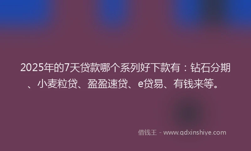 2025年的7天贷款哪个系列好下款有：钻石分期、小麦粒贷、盈盈速贷、e贷易、有钱来等。