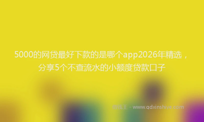 5000的网贷最好下款的是哪个app2026年精选,分享5个不查流水的小额度贷款口子