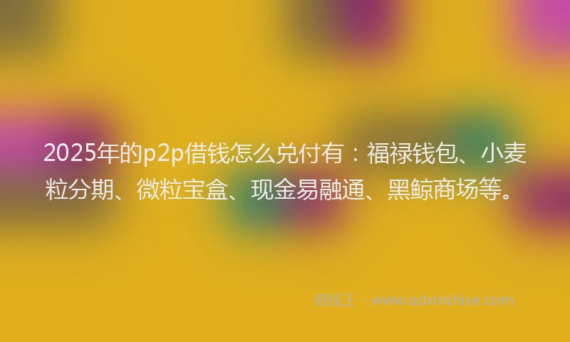 2025年的p2p借钱怎么兑付有：福禄钱包、小麦粒分期、微粒宝盒、现金易融通、黑鲸商场等。