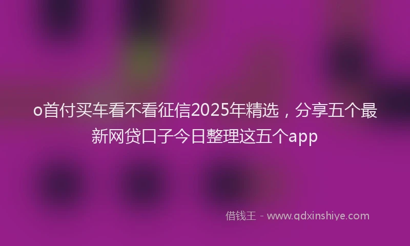 o首付买车看不看征信2025年精选，分享五个最新网贷口子今日整理这五个app