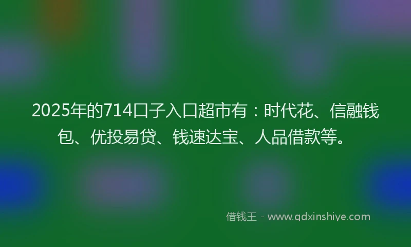 2025年的714口子入口超市有：时代花、信融钱包、优投易贷、钱速达宝、人品借款等。