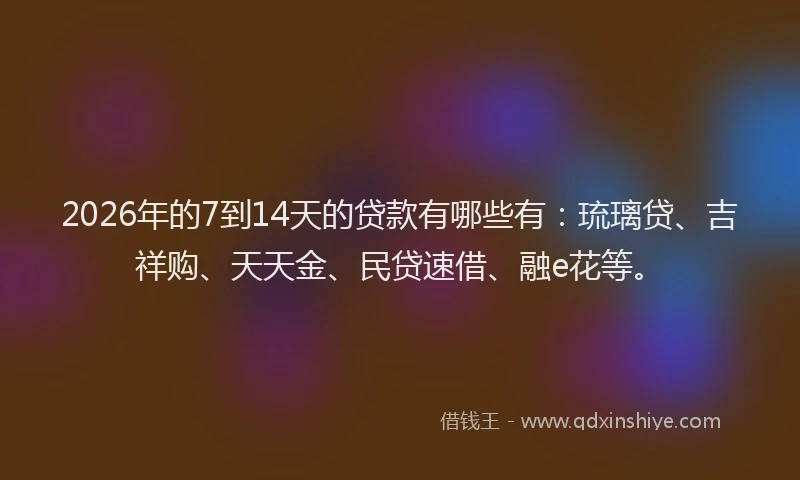 2026年的7到14天的贷款有哪些有：琉璃贷、吉祥购、天天金、民贷速借、融e花等。