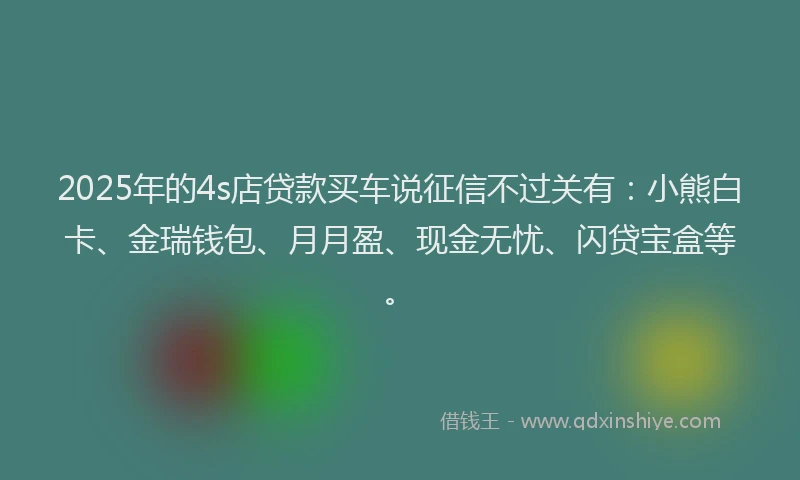 2025年的4s店贷款买车说征信不过关有：小熊白卡、金瑞钱包、月月盈、现金无忧、闪贷宝盒等。