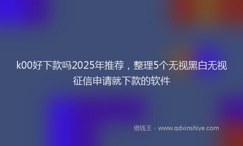 k00好下款吗2025年推荐，整理5个无视黑白无视征信申请就下款的软件