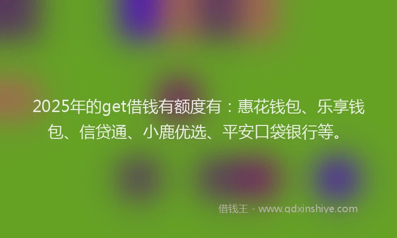 2025年的get借钱有额度有：惠花钱包、乐享钱包、信贷通、小鹿优选、平安口袋银行等。