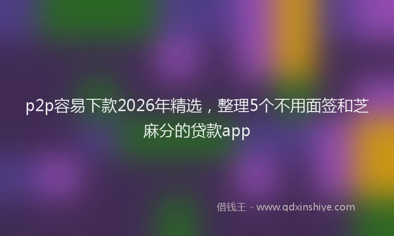 p2p容易下款2026年精选，整理5个不用面签和芝麻分的贷款app