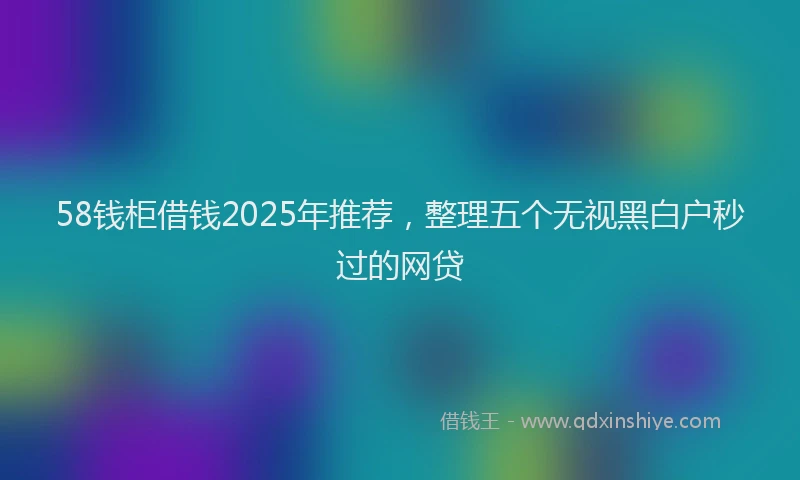 58钱柜借钱2025年推荐，整理五个无视黑白户秒过的网贷