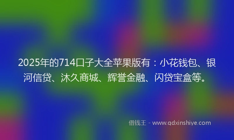 2025年的714口子大全苹果版有:小花钱包、银河信贷、沐久商城、辉誉金融、闪贷宝盒等。
