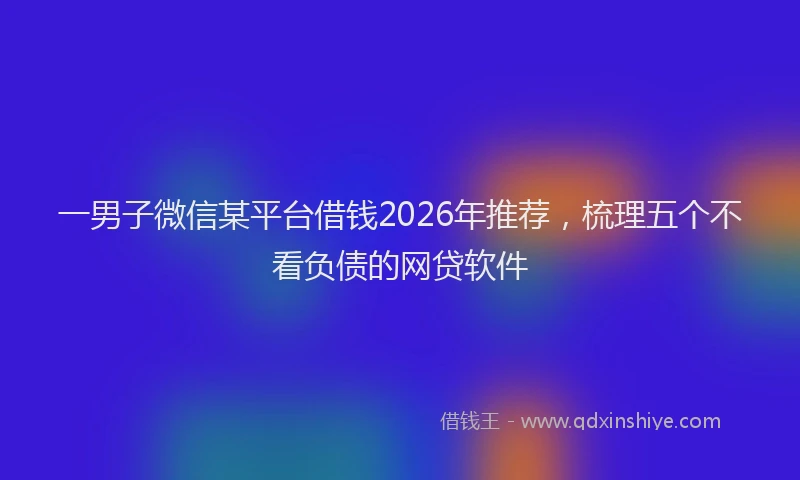 一男子微信某平台借钱2026年推荐，梳理五个不看负债的网贷软件