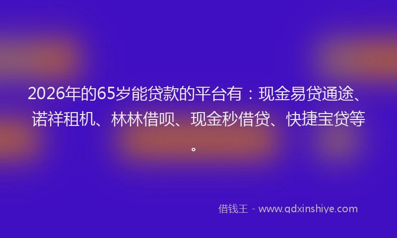 2026年的65岁能贷款的平台有：现金易贷通途、诺祥租机、林林借呗、现金秒借贷、快捷宝贷等。