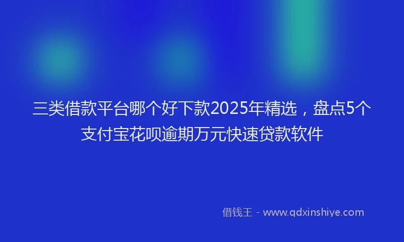 三类借款平台哪个好下款2025年精选,盘点5个支付宝花呗逾期万元快速贷款软件