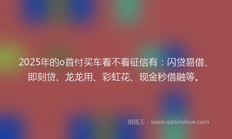 2025年的o首付买车看不看征信有：闪贷易借、即刻贷、龙龙用、彩虹花、现金秒借融等。