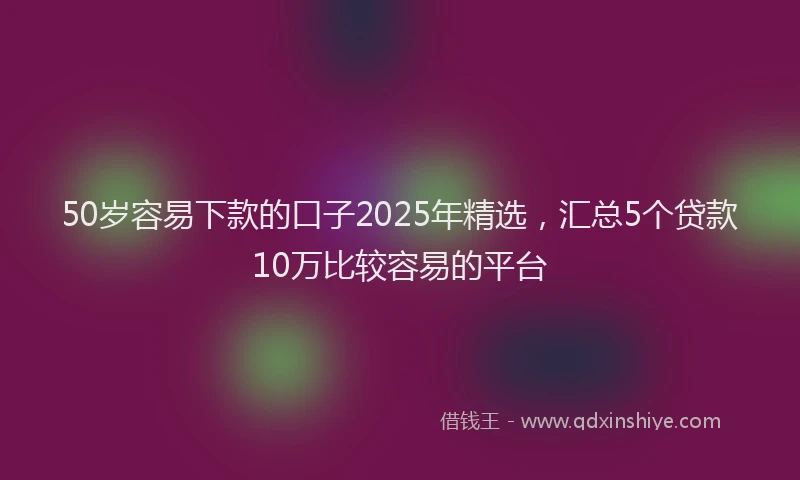 50岁容易下款的口子2025年精选，汇总5个贷款10万比较容易的平台