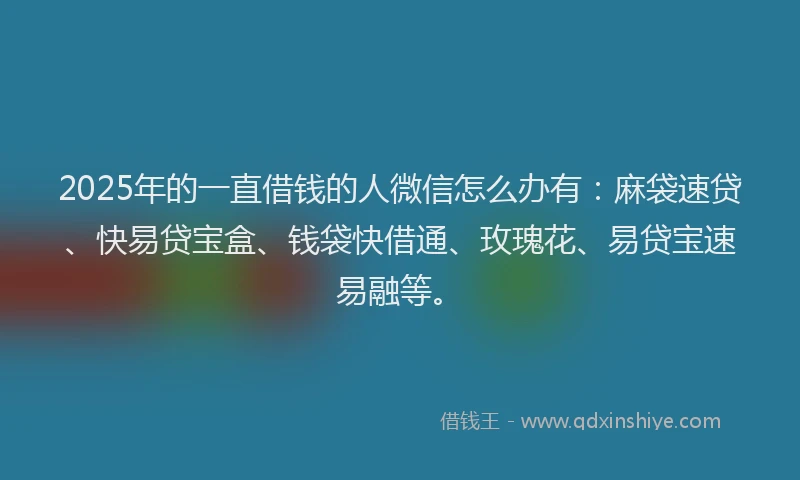 2025年的一直借钱的人微信怎么办有：麻袋速贷、快易贷宝盒、钱袋快借通、玫瑰花、易贷宝速易融等。