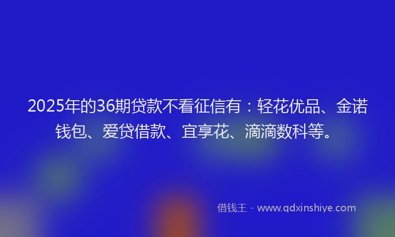 2025年的36期贷款不看征信有：轻花优品、金诺钱包、爱贷借款、宜享花、滴滴数科等。