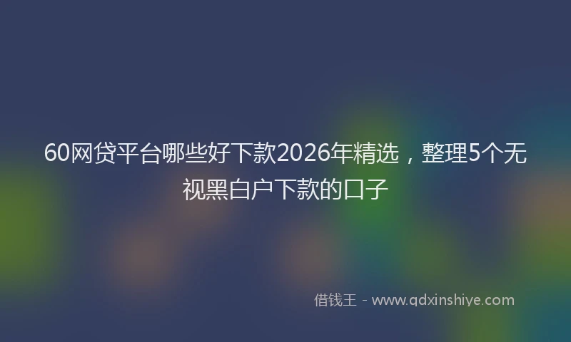60网贷平台哪些好下款2026年精选，整理5个无视黑白户下款的口子