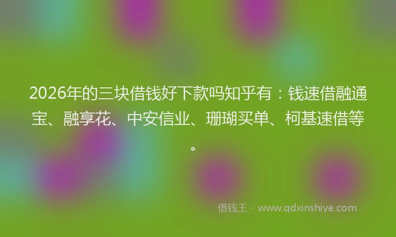 2026年的三块借钱好下款吗知乎有:钱速借融通宝、融享花、中安信业、珊瑚买单、柯基速借等。
