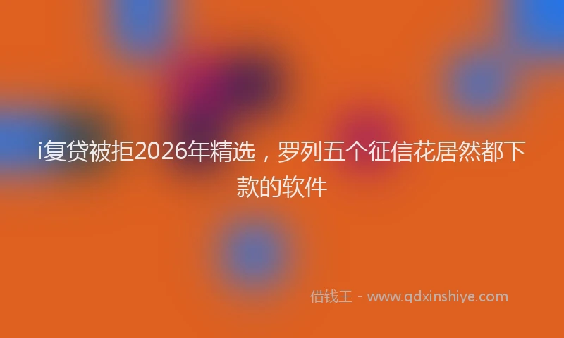 i复贷被拒2026年精选，罗列五个征信花居然都下款的软件