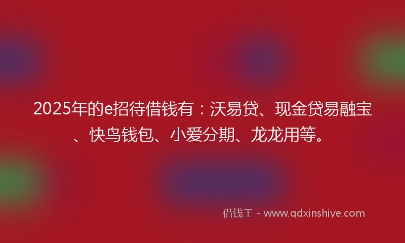 2025年的e招待借钱有：沃易贷、现金贷易融宝、快鸟钱包、小爱分期、龙龙用等。