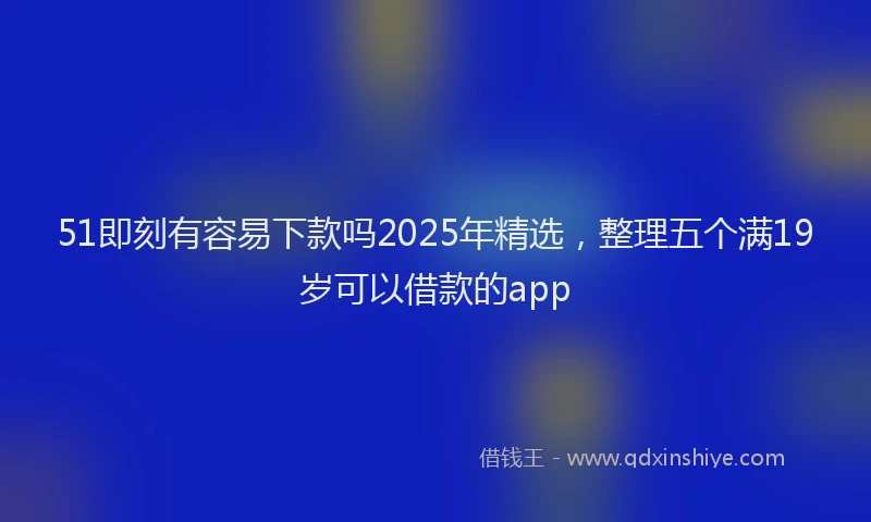 51即刻有容易下款吗2025年精选,整理五个满19岁可以借款的app