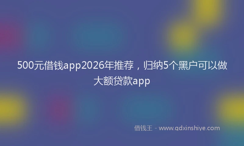 500元借钱app2026年推荐，归纳5个黑户可以做大额贷款app