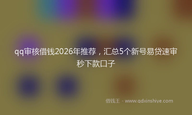 qq审核借钱2026年推荐，汇总5个新号易贷速审秒下款口子