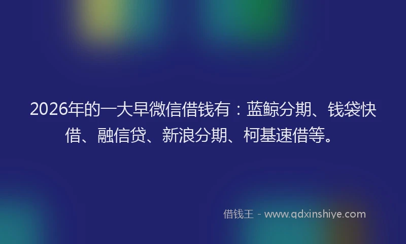 2026年的一大早微信借钱有：蓝鲸分期、钱袋快借、融信贷、新浪分期、柯基速借等。