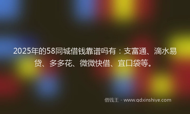 2025年的58同城借钱靠谱吗有:支富通、滴水易贷、多多花、微微快借、宜口袋等。