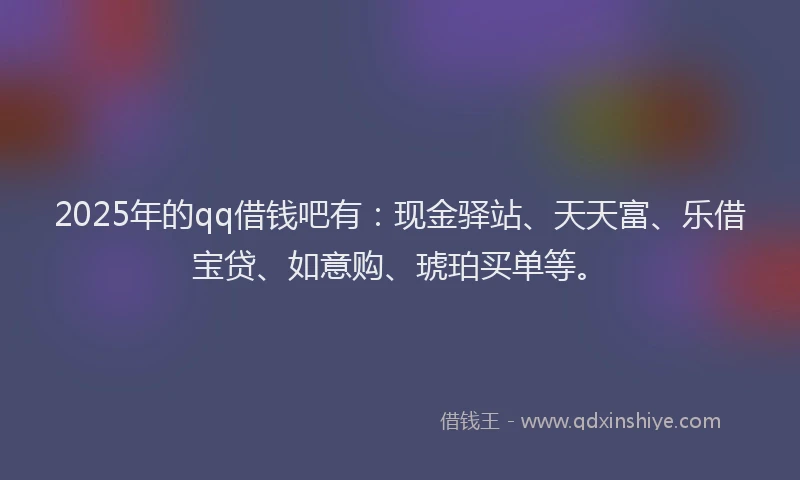 2025年的qq借钱吧有：现金驿站、天天富、乐借宝贷、如意购、琥珀买单等。