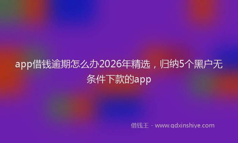 app借钱逾期怎么办2026年精选,归纳5个黑户无条件下款的app