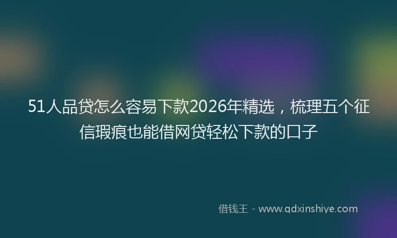 51人品贷怎么容易下款2026年精选，梳理五个征信瑕疵也能借网贷轻松下款的口子