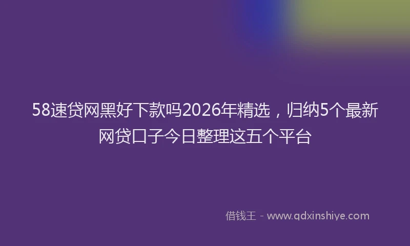 58速贷网黑好下款吗2026年精选，归纳5个最新网贷口子今日整理这五个平台