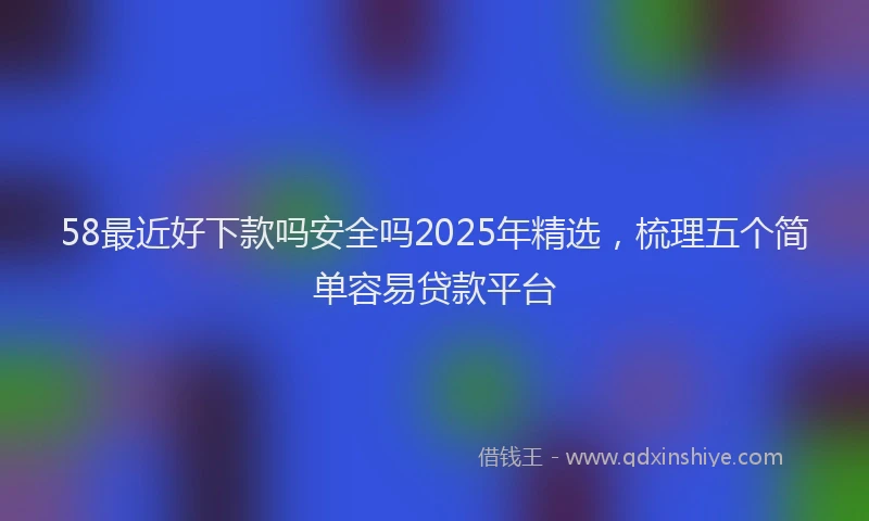 58最近好下款吗安全吗2025年精选，梳理五个简单容易贷款平台
