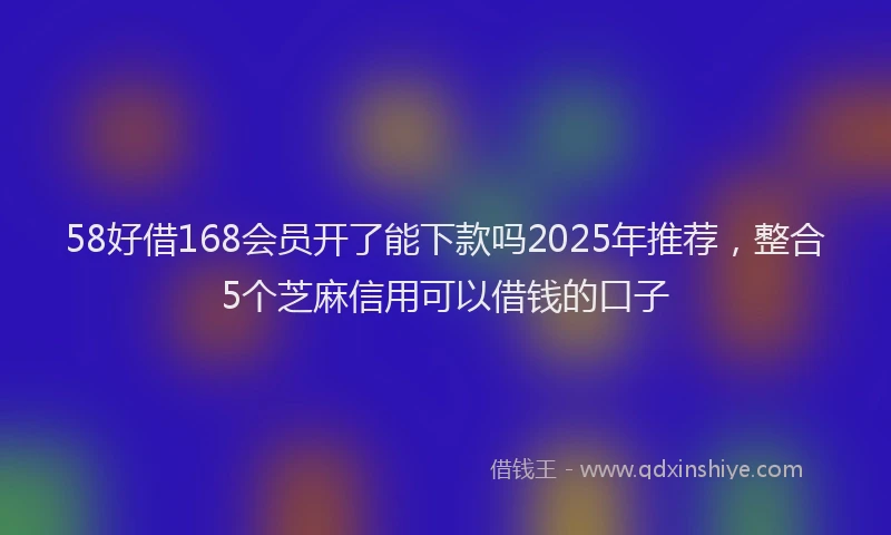 58好借168会员开了能下款吗2025年推荐,整合5个芝麻信用可以借钱的口子