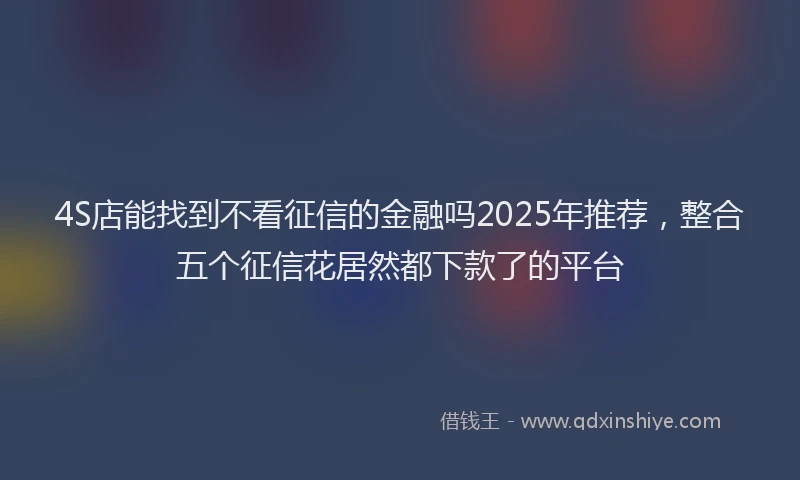 4S店能找到不看征信的金融吗2025年推荐，整合五个征信花居然都下款了的平台