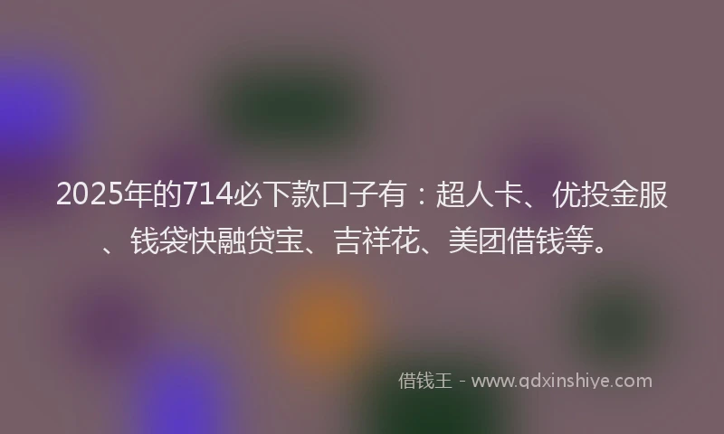 2025年的714必下款口子有：超人卡、优投金服、钱袋快融贷宝、吉祥花、美团借钱等。