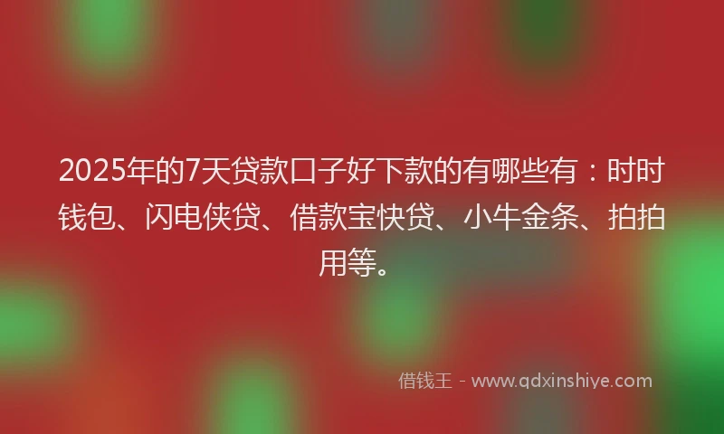 2025年的7天贷款口子好下款的有哪些有：时时钱包、闪电侠贷、借款宝快贷、小牛金条、拍拍用等。