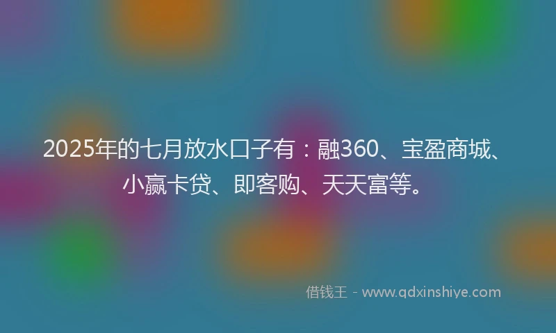 2025年的七月放水口子有：融360、宝盈商城、小赢卡贷、即客购、天天富等。