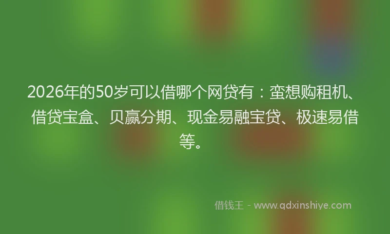 2026年的50岁可以借哪个网贷有：蛮想购租机、借贷宝盒、贝赢分期、现金易融宝贷、极速易借等。
