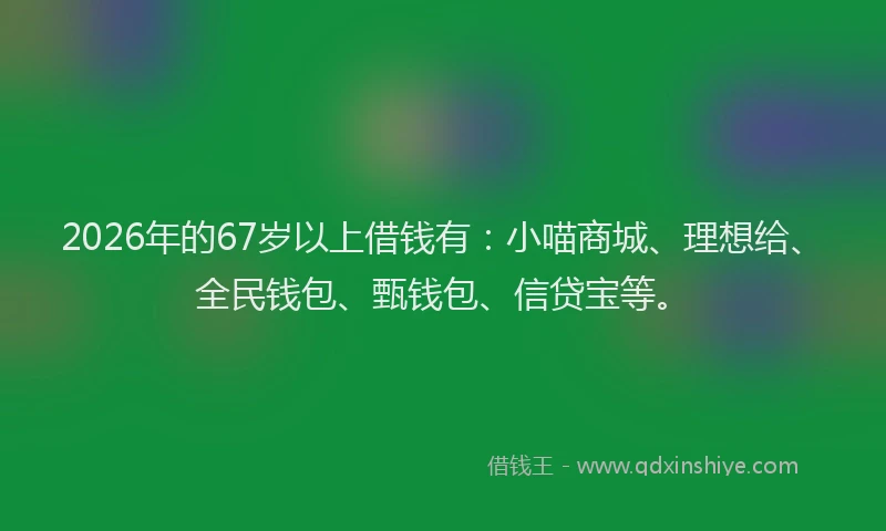 2026年的67岁以上借钱有：小喵商城、理想给、全民钱包、甄钱包、信贷宝等。