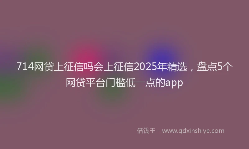 714网贷上征信吗会上征信2025年精选，盘点5个网贷平台门槛低一点的app